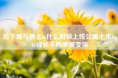 地下城与勇士m什么时候上线公测十年fight成长不断突破变强