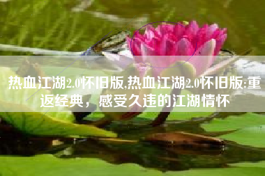 热血江湖2.0怀旧版,热血江湖2.0怀旧版:重返经典，感受久违的江湖情怀