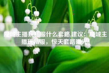 魔域主播玩私服什么套路,建议：魔域主播玩私服，惊天套路曝光！