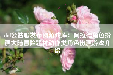 dnf公益服发布网游戏库：阿拉德角色扮演大陆冒险题材动作类角色扮演游戏介绍