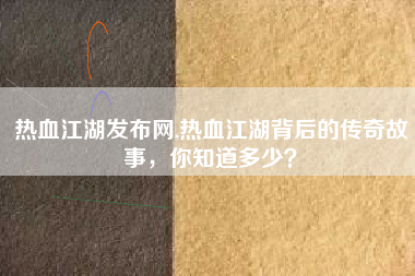 热血江湖发布网,热血江湖背后的传奇故事，你知道多少？