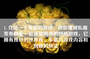 1. 介绍一个有趣的游戏，例如魔域私服发布网是一款备受期待的网络游戏，它拥有独特的世界观、丰富的游戏内容和创新的玩法