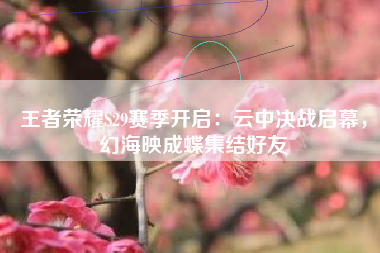 王者荣耀S29赛季开启：云中决战启幕，幻海映成蝶集结好友