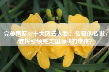 完美国际SF十大风云人物:传奇的传说,谁将引领完美国际SF的未来?