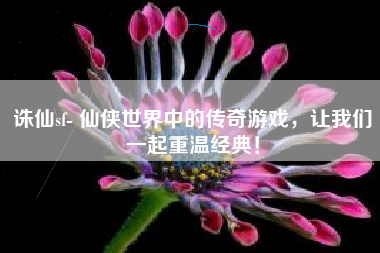 诛仙sf- 仙侠世界中的传奇游戏，让我们一起重温经典！