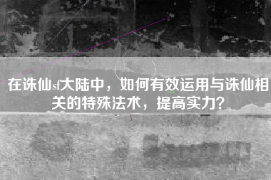 在诛仙sf大陆中，如何有效运用与诛仙相关的特殊法术，提高实力？